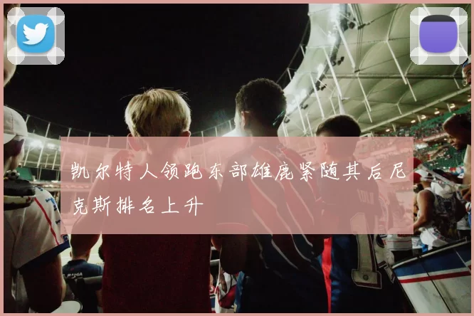 凯尔特人领跑东部雄鹿紧随其后尼克斯排名上升