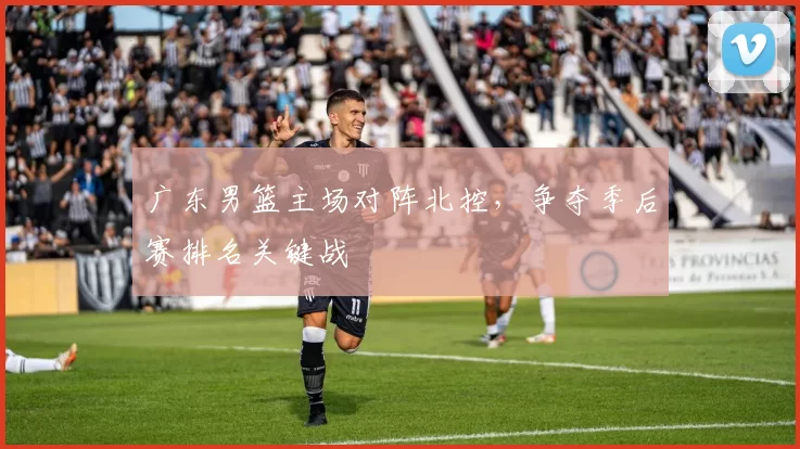 广东男篮主场对阵北控，争夺季后赛排名关键战