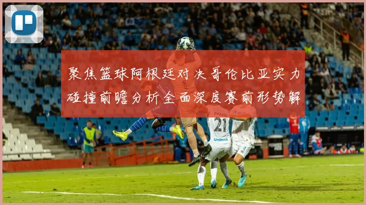 聚焦篮球阿根廷对决哥伦比亚实力碰撞前瞻分析全面深度赛前形势解读
