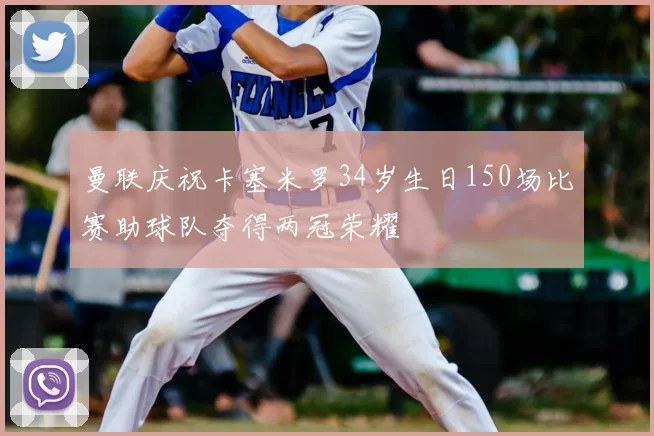 曼联庆祝卡塞米罗34岁生日150场比赛助球队夺得两冠荣耀