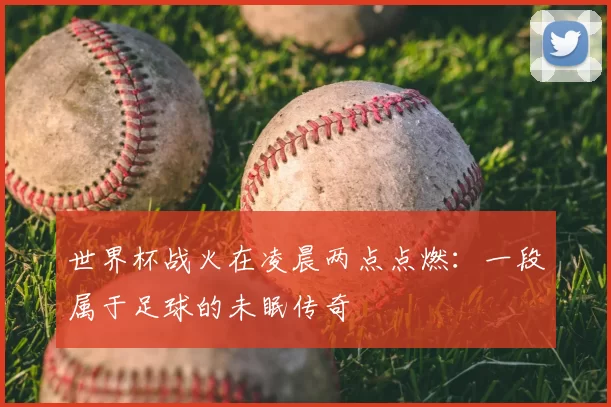 世界杯战火在凌晨两点点燃:一段属于足球的未眠传奇