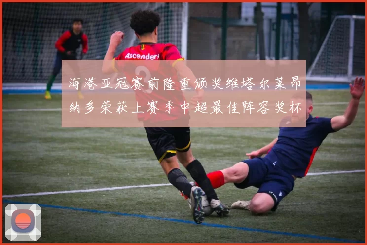 海港亚冠赛前隆重颁奖维塔尔莱昂纳多荣获上赛季中超最佳阵容奖杯