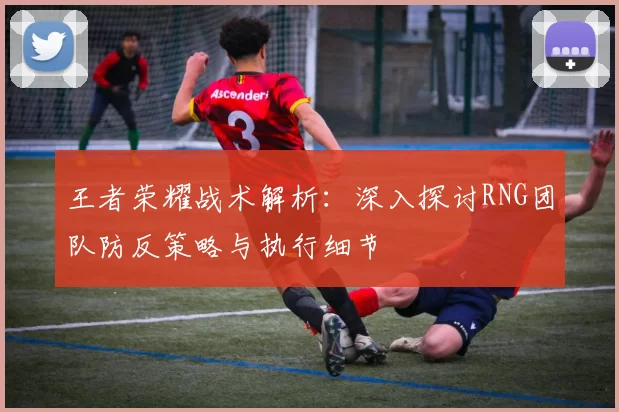 王者荣耀战术解析：深入探讨RNG团队防反策略与执行细节