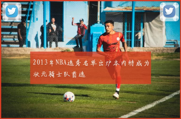 2013年NBA选秀名单出炉本内特成为状元骑士队首选