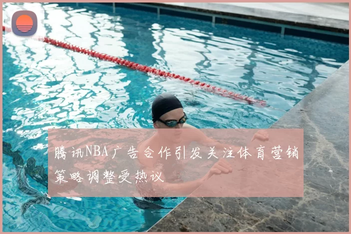 腾讯NBA广告合作引发关注体育营销策略调整受热议