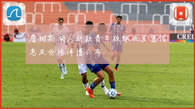 詹姆斯湖人新款青年版球衣发售信息及价格详情公布