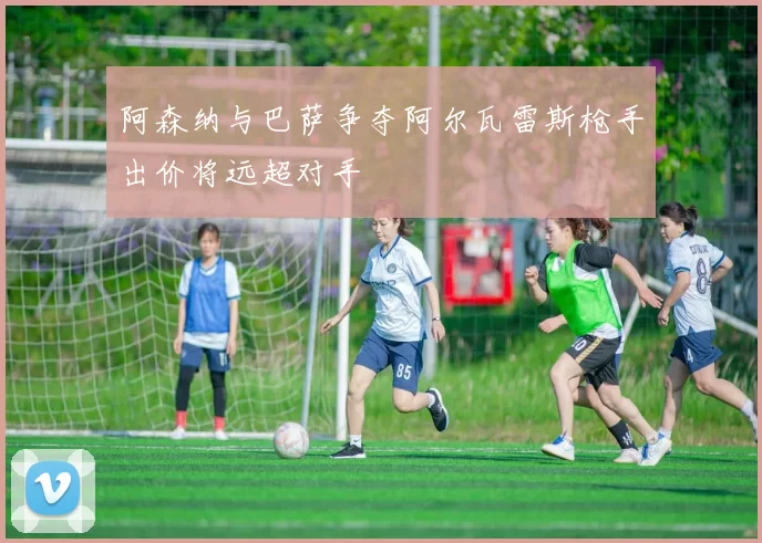 阿森纳与巴萨争夺阿尔瓦雷斯枪手出价将远超对手