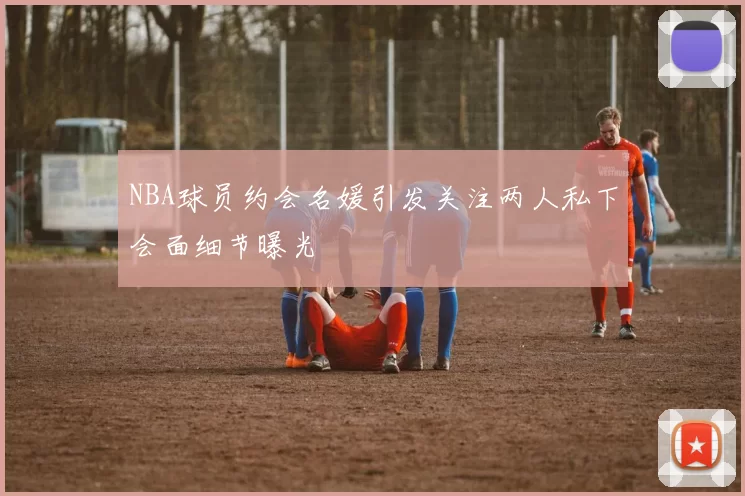 NBA球员约会名媛引发关注两人私下会面细节曝光