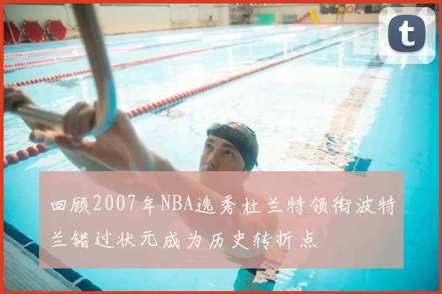 回顾2007年NBA选秀杜兰特领衔波特兰错过状元成为历史转折点