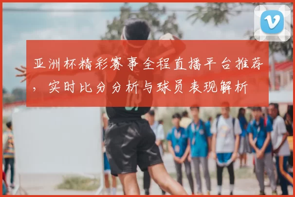亚洲杯精彩赛事全程直播平台推荐，实时比分分析与球员表现解析