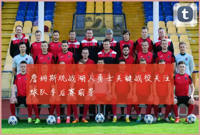 詹姆斯观战湖人勇士关键战役关注球队季后赛前景