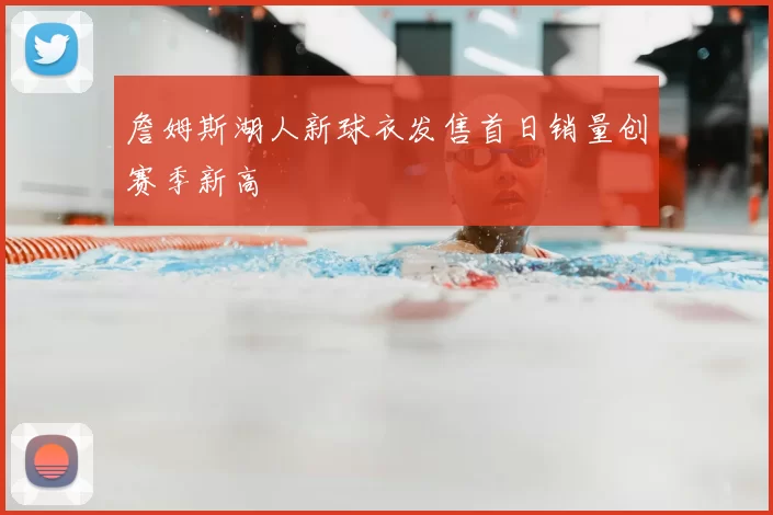 詹姆斯湖人新球衣发售首日销量创赛季新高