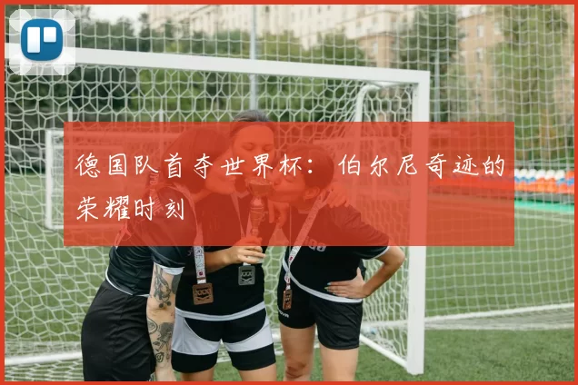 德国队首夺世界杯:伯尔尼奇迹的荣耀时刻