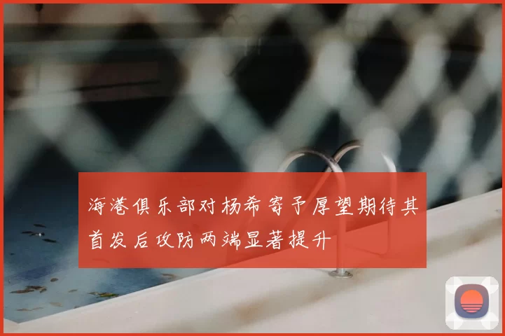 海港俱乐部对杨希寄予厚望期待其首发后攻防两端显著提升