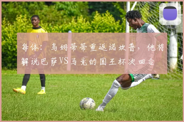每体:乌姆蒂蒂重返诺坎普,他将解说巴萨VS马竞的国王杯次回合