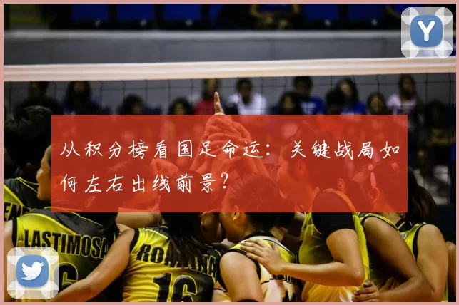 从积分榜看国足命运:关键战局如何左右出线前景?