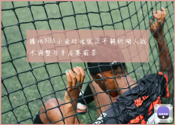 腾讯NBA小南对话张卫平解析湖人战术调整与季后赛前景
