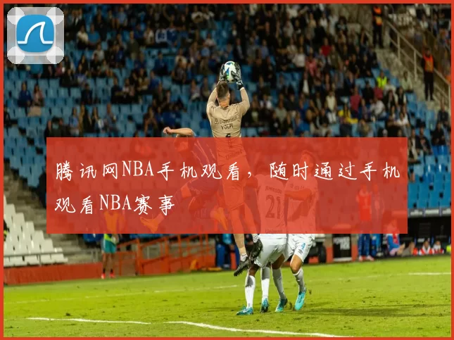 腾讯网NBA手机观看，随时通过手机观看NBA赛事
