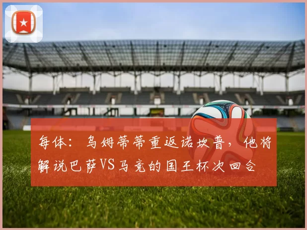 每体：乌姆蒂蒂重返诺坎普，他将解说巴萨VS马竞的国王杯次回合