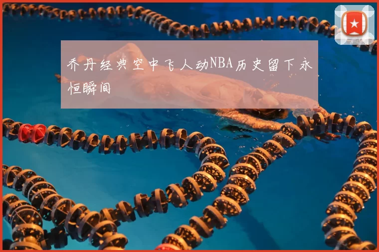 乔丹经典空中飞人动NBA历史留下永恒瞬间