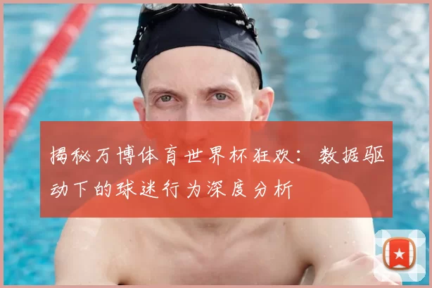 揭秘万博体育世界杯狂欢：数据驱动下的球迷行为深度分析