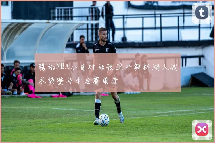 腾讯NBA小南对话张卫平解析湖人战术调整与季后赛前景