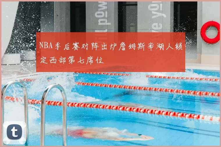 NBA季后赛对阵出炉詹姆斯率湖人锁定西部第七席位