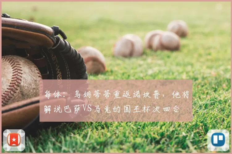 每体：乌姆蒂蒂重返诺坎普，他将解说巴萨VS马竞的国王杯次回合