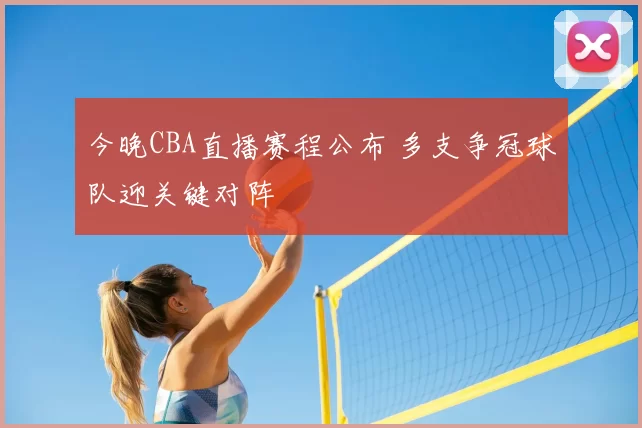 今晚CBA直播赛程公布 多支争冠球队迎关键对阵