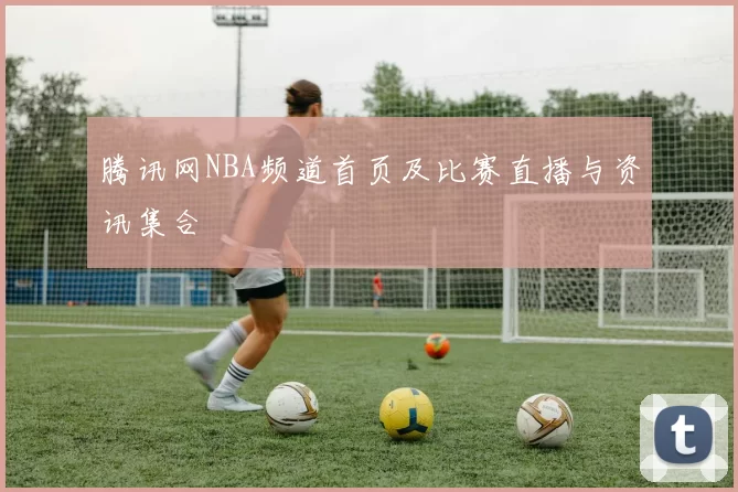 腾讯网NBA频道首页及比赛直播与资讯集合