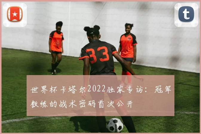 世界杯卡塔尔2022独家专访:冠军教练的战术密码首次公开