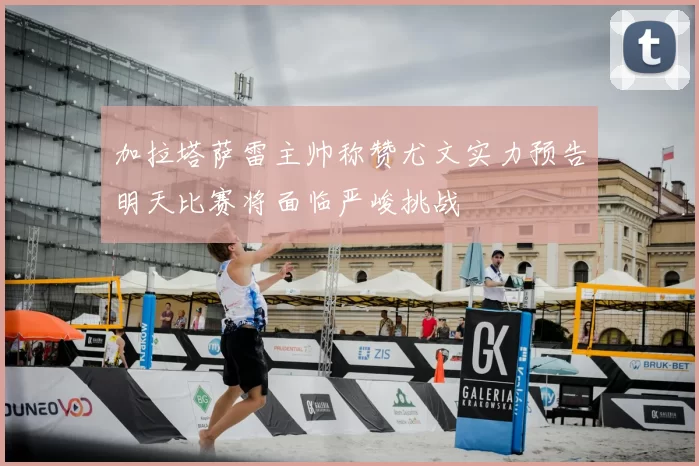 加拉塔萨雷主帅称赞尤文实力预告明天比赛将面临严峻挑战