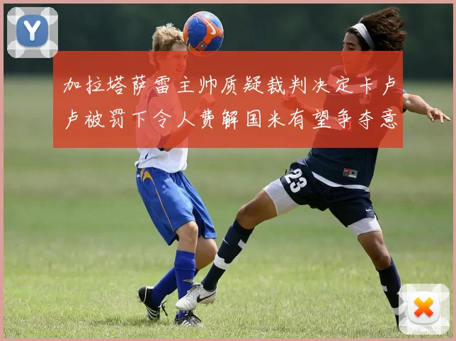 加拉塔萨雷主帅质疑裁判决定卡卢卢被罚下令人费解国米有望争夺意甲冠军