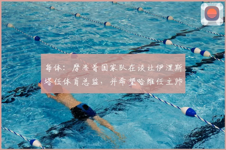 每体:摩洛哥国家队在谈让伊涅斯塔任体育总监,并希望哈维任主帅
