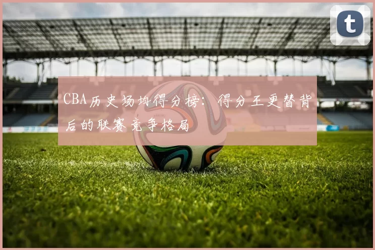 CBA历史场均得分榜：得分王更替背后的联赛竞争格局