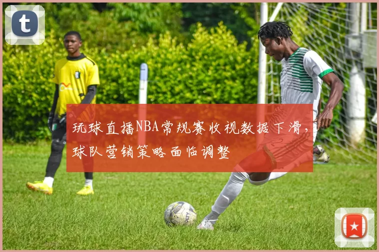 玩球直播NBA常规赛收视数据下滑，球队营销策略面临调整