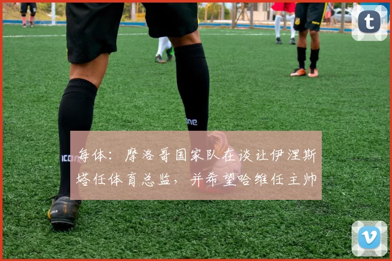 每体:摩洛哥国家队在谈让伊涅斯塔任体育总监,并希望哈维任主帅