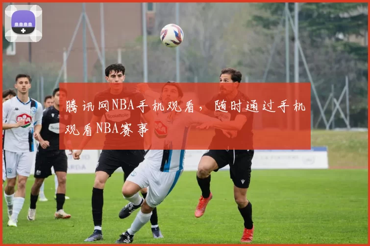 腾讯网NBA手机观看，随时通过手机观看NBA赛事