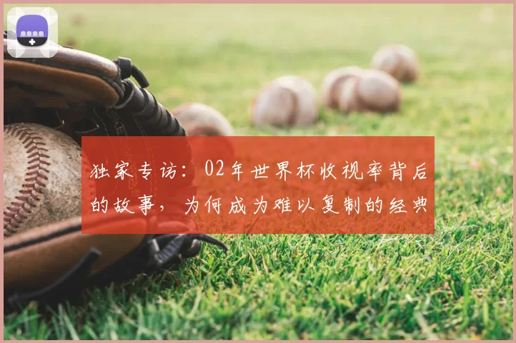 独家专访:02年世界杯收视率背后的故事,为何成为难以复制的经典?