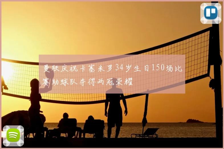 曼联庆祝卡塞米罗34岁生日150场比赛助球队夺得两冠荣耀
