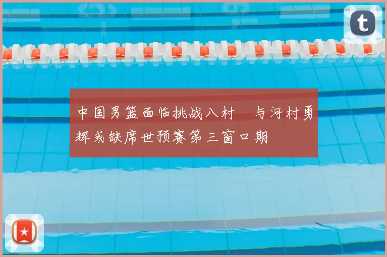 中国男篮面临挑战八村塁与河村勇辉或缺席世预赛第三窗口期