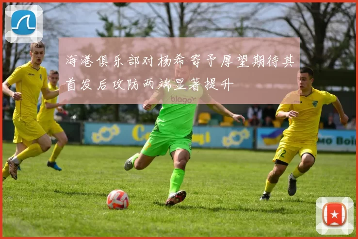 海港俱乐部对杨希寄予厚望期待其首发后攻防两端显著提升