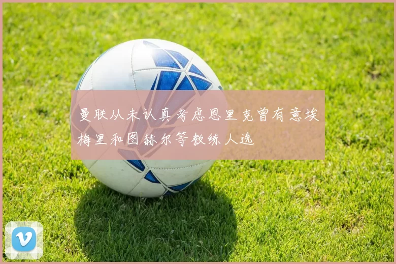 曼联从未认真考虑恩里克曾有意埃梅里和图赫尔等教练人选