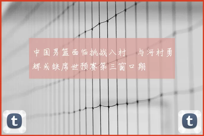 中国男篮面临挑战八村塁与河村勇辉或缺席世预赛第三窗口期