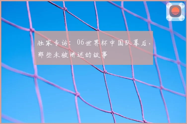 独家专访:06世界杯中国队幕后,那些未被讲述的故事