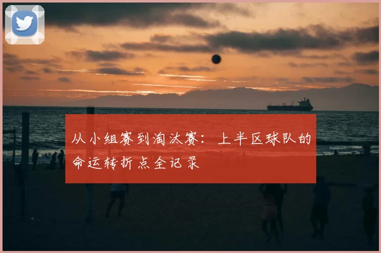 从小组赛到淘汰赛:上半区球队的命运转折点全记录