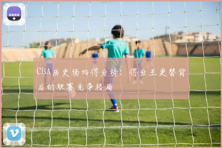 CBA历史场均得分榜：得分王更替背后的联赛竞争格局
