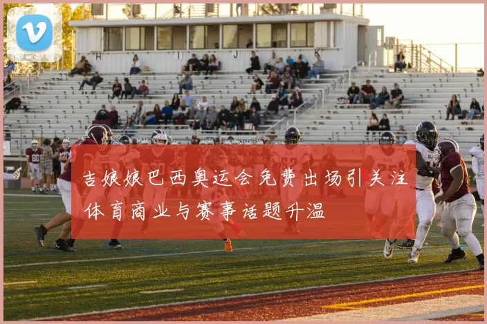 吉娘娘巴西奥运会免费出场引关注 体育商业与赛事话题升温