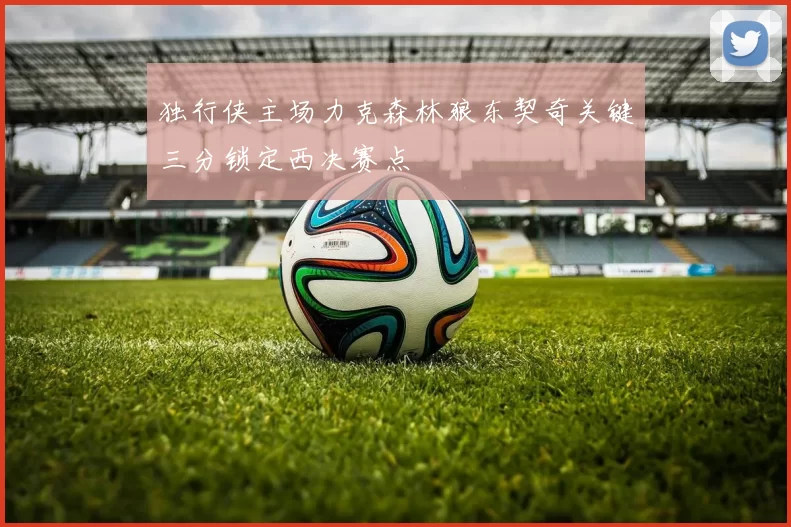 独行侠主场力克森林狼东契奇关键三分锁定西决赛点