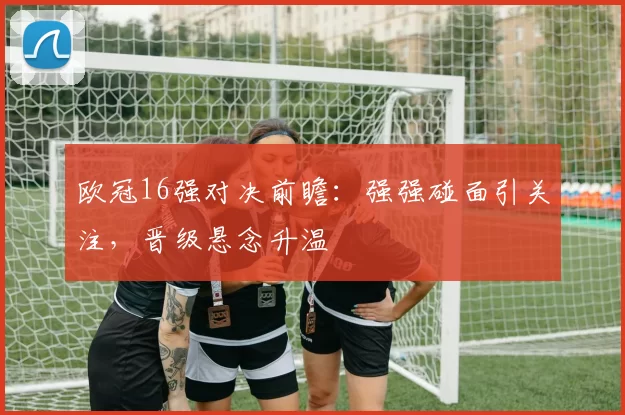 欧冠16强对决前瞻：强强碰面引关注，晋级悬念升温